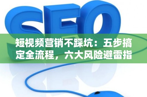 短视频营销不踩坑：五步搞定全流程，六大风险避雷指南